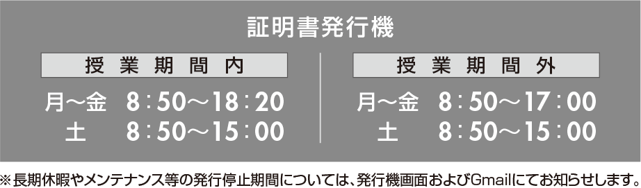 証明書発行機 授業期間内 月〜金 8:50〜18:20 土 8:50〜15:00 授業期間外 月〜金 8:50〜17:00 土 8:50〜15:00 ※長期休暇やメンテナンス等の発行停止期間については、発行機画面およびGmailにてお知らせします。